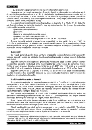 FISCALITATE
          g3) exploatarea pepinierelor viticole şi pomicole şi altele asemenea;
      h) persoanele care realizează venituri, în regim de reţinere la sursă a impozitului pe venit,
din activităţile agricole prevăzute la art. 71 lit. d) din Codul fiscal (valorificarea produselor agrico-
le obţinute după recoltare, în stare naturală, de pe terenurile agricole proprietate privată sau
luate în arendă, către unităţi specializate pentru colectare, unităţi de procesare industrială sau
către alte unităţi, pentru utilizare ca atare);
      i) persoanele care realizează veniturile prevăzute la Capitolul III al Titlului IX2 din Codul fis-
cal, în mod exclusiv (cu excepţia situaţiei în care se obţin şi venituri din drepturi de proprietate
intelectuală), respectiv venituri din:
          i1) cedarea folosinţei bunurilor;
          i2) investiţii;
          i3) premii şi câştiguri din jocuri de noroc;
          i4) operaţiunea de fiducie, potrivit titlului III;
          i5) alte surse, astfel cum sunt prevăzute la art. 78 din Codul fiscal.
      Trebuie totodată amintită şi prevederea susceptibilă de interpretări de la art. 29632 din
Codul fiscal, potrivit căreia persoanele care nu realizează într-un an fiscal una din categoriile de
venituri prevăzute de lege, pentru a dobândi calitatea de asigurat, au obligaţia plăţii contribuţiei
individuale lunare de asigurări sociale de sănătate.

        B. Excepţii
       Ca regulă generală, pentru toate veniturile impozabile persoanele fizice datorează contri-
buţia de asigurări sociale de sănătate, însă legea fiscală prevede şi câteva excepţii de la plata
contribuţiei:
       a) pentru veniturile din drepturi de proprietate intelectuală, dacă se obţin venituri salariale
sau asimilate acestora, venituri sub forma indemnizaţiilor de şomaj, venituri din pensii mai mici de
740 lei, precum şi venituri de natura celor menţionate la art. 29621 alin. (1) lit. a)-d), g) şi h), art. 52
alin. (1) lit. b)-d) şi din asocierile fără personalitate juridică prevăzute la art. 13 lit. e) Cod fiscal;
       b) pentru veniturile de la Capitolul III al Titlului IX2 din Codul fiscal, dacă nu este realizată
condiţia de exclusivitate a realizării acestora (cu excepţia situaţiei în care se obţin şi venituri din
drepturi de proprietate intelectuală).

        C. Obligaţii declarative şi de plată
      În ce priveşte obligaţiile declarative ale persoanelor fizice, Codul fiscal nu a introdus preve-
deri speciale în acest sens, sistemul declarativ fiind similar cu cel al impozitului pe venit, potrivit
Titlului III din Codul fiscal. Astfel, contribuabilii au obligaţia depunerii declaraţiei de venit estimat/
declaraţiei privind venitul realizat, urmând ca stabilirea obligaţiilor de plată să se facă de către
organul fiscal competent prin decizie de impunere.
      Prin urmare, se poate spune că, potrivit noilor prevederi, persoanele fizice chiar au fost de-
grevate de unele obligaţii anterioare datei de 1 iulie 2012, prin depunerea unui singur formular
(declaraţia de venit) într-un singur loc (organul fiscal de domiciliu).
      În ce priveşte obligaţiile de plată ale persoanelor fizice, astfel cum am precizat mai sus,
stabilirea acestora se face de către organul fiscal competent, prin decizie de impunere, pe baza
declaraţiei de venit estimat/declaraţiei privind venitul realizat.
      Stabilirea obligaţiilor de plată se face pentru anul în curs, prin formularul 620 “Decizie de
impunere pentru plăţi anticipate cu titlu de contribuţii de asigurări sociale de sănătate”3, urmând
ca definitivarea obligaţiilor anuale să se facă prin decizie de impunere anuală.

3
    Formularul 620 “Decizie de impunere pentru plăţi anticipate cu titlu de contribuţii de asigurări sociale de
    sănătate”, cod 14.13.02.15, a fost aprobat prin Ordinul preşedintelui Agenţiei Naţionale de Administrare
    Fiscală nr. 891/25.06.2012 (M.O. nr. 429/28.06.2012)
4                                                                                        RFPC nr. 7-8/2012
 