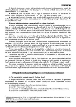 FISCALITATE
        În Deciziile de impunere pentru plăţi anticipate cu titlu de contribuţii de asigurări sociale de
sănătate, baza de calcul al contribuţiei de asigurări sociale de sănătate se evidenţiază lunar,
urmând ca plata să se efectueze:
        ◘ trimestrial, în 4 rate egale, până la data de 25 inclusiv a ultimei luni din fiecare tri-
mestru, pentru contribuabilii prevăzuţi la art. 29621 alin. (1) lit. a)-e) din Codul fiscal;
        ◘ semestrial, în două rate egale, până la data de 25 septembrie inclusiv şi 25 noiembrie
inclusiv, pentru contribuabilii care realizează venituri din activităţile agricole prevăzute la art. 71
lit. a)-c) din Codul fiscal.
        Sistemul plăţilor anticipate nu se aplică în următoarele situaţii:
        a) pentru persoanele fizice care realizează venituri, în regim de reţinere la sursă a impozi-
tului pe venit, din activităţi de natura celor prevăzute la art. 52 alin. (1), din asocierile fără perso-
nalitate juridică prevăzute la art. 13 lit. e) din Codul fiscal, precum şi din activităţile agricole pre-
văzute la art. 71 lit. d) din lege. Pentru aceste persoane, plătitorii de venituri au obligaţia calcu-
lării, reţinerii şi virării contribuţiilor individuale de asigurări sociale de sănătate, acestea fiind obli-
gaţii finale;
        b) pentru persoanele fizice care realizează veniturile prevăzute la Capitolul III al Titlului IX2
din Codul fiscal. În aceste situaţii stabilirea obligaţiilor de plată se efectuează de organele fis-
cale competente, prin decizie de impunere anuală.
        Stabilirea obligaţiilor anuale de plată a contribuţiei de asigurări sociale de sănătate se
realizează prin decizia de impunere anuală, pe baza căreia se regularizează sumele datorate
cu titlu de plăţi anticipate efectuate în cursul anului fiscal, ca urmare a depunerii declaraţiei de
venit de către contribuabil sau de către plătitorul de venit, după caz.
        Prin urmare, stabilirea obligaţiilor anuale de plată a contribuţiei de asigurări sociale de să-
nătate se va face, de către organul fiscal competent, după termenul de depunere a declaraţiilor
de venit, respectiv după data de 25 mai a anului următor celui de realizare a veniturilor.
        Deciziile de impunere se comunică contribuabililor în conformitate cu prevederile art. 44
din Codul de procedură fiscală4.
        Plata contribuţiei de asigurări sociale de sănătate stabilită prin decizia de impunere anuală
se efectuează în termen de cel mult 60 de zile de la data comunicării deciziei, iar sumele achi-
tate în plus se compensează sau se restituie potrivit prevederilor Codului de procedură fiscală.
        Contribuţia obligatorie de asigurări sociale de sănătate se achită la unităţile Trezoreriei
Statului din cadrul organelor fiscale în raza cărora sunt luaţi în administrare contribuabilii, în
conturi de venituri bugetare distincte, codificate cu codul de identificare fiscală al contribuabililor.


            II. Obligaţii declarative şi de plată privind contribuţia de asigurări sociale

        A. Persoane fizice obligate potrivit Codului fiscal
     În ce priveşte sistemul public de pensii, sfera de cuprindere a categoriilor de persoane
obligate este mai restrânsă faţă de cea din sistemul de asigurări sociale de sănătate, fiind cu-
prinse următoarele persoane:
     a) întreprinzătorii titulari ai unei întreprinderi individuale;
     b) membrii întreprinderii familiale;
     c) persoanele cu statut de persoană fizică autorizată să desfăşoare activităţi economice;
     d) persoanele care realizează venituri din profesii libere;


4
    Ordonanţa Guvernului nr. 92/24.12.2003 privind Codul de procedură fiscală, republicată (M.O. nr. 513/
    31.07.2007), cu modificările şi completările ulterioare
RFPC nr. 7-8/2012                                                                                         5
 