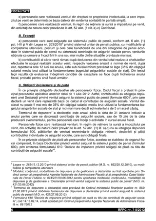 FISCALITATE
       e) persoanele care realizează venituri din drepturi de proprietate intelectuală, la care impo-
zitul pe venit se determină pe baza datelor din evidenţa contabilă în partidă simplă;
       f) persoanele care realizează venituri, în regim de reţinere la sursă a impozitului pe venit,
din activităţi de natura celor prevăzute la art. 52 alin. (1) lit. a)-c) Cod fiscal.

      B. Excepţii
      a) persoanele care sunt asigurate ale sistemului public de pensii, conform art. 6 alin. (1)
pct. I-III şi V din Legea nr. 263/20105 privind sistemul unitar de pensii publice, cu modificările şi
completările ulterioare, precum şi cele care beneficiază de una din categoriile de pensii acor-
date în sistemul public de pensii nu datorează contribuţia de asigurări sociale pentru veniturile
obţinute ca urmare a încadrării în una sau mai multe dintre situaţiile prevăzute mai sus;
      b) contribuabilii al căror venit rămas după deducerea din venitul total realizat a cheltuielilor
efectuate în scopul realizării acestui venit, respectiv valoarea anuală a normei de venit, după
caz, raportat la cele 12 luni ale anului, este sub nivelul minim prevăzut de lege (35% din câştigul
salarial mediu brut utilizat la fundamentarea bugetului asigurărilor sociale de stat). Din textul
legii rezultă că evaluarea îndeplinirii condiţiei de exceptare se face după încheierea anului
fiscal, probabil pentru anul fiscal următor.

      C. Obligaţii declarative şi de plată
      În ce priveşte obligaţiile declarative ale persoanelor fizice, Codul fiscal a preluat în prin-
cipal prevederile aplicabile anterior datei de 1 iulie 2012. Astfel, contribuabilii au obligaţia depu-
nerii unei Declaraţii privind venitul asigurat la sistemul public de pensii (formular 600)6, prin care
declară un venit care reprezintă baza de calcul al contribuţiei de asigurări sociale. Venitul de-
clarat nu poate fi mai mic de 35% din câştigul salarial mediu brut utilizat la fundamentarea bu-
getului asigurărilor sociale de stat şi nici mai mare decât echivalentul a de 5 ori acest câştig.
      Termenul de depunere7 a declaraţiei este anual, până la data de 31 ianuarie inclusiv a
anului pentru care se datorează contribuţia de asigurări sociale, sau de 15 zile de la data
producerii evenimentului, pentru persoanele care încep o activitate în cursul anului fiscal.
      Persoanele fizice care realizează venituri, în regim de reţinere la sursă a impozitului pe
venit, din activităţi de natura celor prevăzute la art. 52 alin. (1) lit. a)-c) nu au obligaţia depunerii
formularului 600, plătitorilor de venituri revenindu-le obligaţia reţinerii, declarării şi plăţii
contribuţiilor individuale de asigurări sociale, care sunt obligaţii finale.
      În ce priveşte obligaţiile de plată ale persoanelor fizice, acestea se stabilesc de organul fis-
cal competent, în baza Declaraţiei privind venitul asigurat la sistemul public de pensii (formular
600), prin emiterea formularului 610 “Decizie de impunere privind obligaţii de plată cu titlu de
contribuţii de asigurări sociale”8.



5
   Legea nr. 263/16.12.2010 privind sistemul unitar de pensii publice (M.O. nr. 852/20.12.2010), cu modi-
  ficările şi completările ulterioare
6
   Modelul, conţinutul, modalitatea de depunere şi de gestionare a declaraţiei au fost aprobate prin Or-
  dinul comun al preşedintelui Agenţiei Naţionale de Administrare Fiscală şi al preşedintelui Casei Naţio-
  nale de Pensii Publice nr. 874/221/20.06.2012 pentru aprobarea modelului, conţinutului, modalităţii de
  depunere şi de gestionare a “Declaraţiei privind venitul asigurat la sistemul public de pensii“ (M.O. nr.
  421/25.06.2012)
7
   Termenul de depunere a declaraţiei este prevăzut de Ordinul ministrului finanţelor publice nr. 882/
  25.06.2012 privind stabilirea termenului de depunere a declaraţiei privind venitul asigurat la sistemul
  public de pensii (M.O. nr. 427/27.06.2012)
8
   Formularul 610 “Decizie de impunere privind obligaţii de plată cu titlu de contribuţii de asigurări socia-
  le”, cod 14.13.02.14, a fost aprobat prin Ordinul preşedintelui Agenţiei Naţionale de Administrare Fisca-
  lă nr. 891/2012
6                                                                                      RFPC nr. 7-8/2012
 