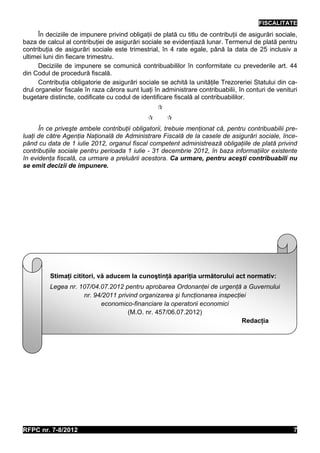 FISCALITATE
      În deciziile de impunere privind obligaţii de plată cu titlu de contribuţii de asigurări sociale,
baza de calcul al contribuţiei de asigurări sociale se evidenţiază lunar. Termenul de plată pentru
contribuţia de asigurări sociale este trimestrial, în 4 rate egale, până la data de 25 inclusiv a
ultimei luni din fiecare trimestru.
      Deciziile de impunere se comunică contribuabililor în conformitate cu prevederile art. 44
din Codul de procedură fiscală.
      Contribuţia obligatorie de asigurări sociale se achită la unităţile Trezoreriei Statului din ca-
drul organelor fiscale în raza cărora sunt luaţi în administrare contribuabilii, în conturi de venituri
bugetare distincte, codificate cu codul de identificare fiscală al contribuabililor.
                                                  
                                                     
      În ce priveşte ambele contribuţii obligatorii, trebuie menţionat că, pentru contribuabilii pre-
luaţi de către Agenţia Naţională de Administrare Fiscală de la casele de asigurări sociale, înce-
pând cu data de 1 iulie 2012, organul fiscal competent administrează obligaţiile de plată privind
contribuţiile sociale pentru perioada 1 iulie - 31 decembrie 2012, în baza informaţiilor existente
în evidenţa fiscală, ca urmare a preluării acestora. Ca urmare, pentru aceşti contribuabili nu
se emit decizii de impunere.




          Stimaţi cititori, vă aducem la cunoştinţă apariţia următorului act normativ:
          Legea nr. 107/04.07.2012 pentru aprobarea Ordonanţei de urgenţă a Guvernului
                     nr. 94/2011 privind organizarea şi funcţionarea inspecţiei
                           economico-financiare la operatorii economici
                                     (M.O. nr. 457/06.07.2012)
                                                                             Redacţia




RFPC nr. 7-8/2012                                                                                    7
 