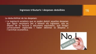 Ingressos tributaris i despeses deduïbles
La deducibilitat de les despeses:
o La legislació estableix que es poden deduïr aquelles despeses
que siguin necessaris per a obtenir els ingressos, que es
disposi de la factura o document equivalent, que estigui
correctament registrada i haber destinat la despesa a
l’activitat econòmica.
16
 