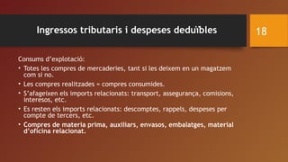 Consums d’explotació:
• Totes les compres de mercaderies, tant si les deixem en un magatzem
com si no.
• Les compres realitzades = compres consumides.
• S’afageixen els imports relacionats: transport, assegurança, comisions,
interesos, etc.
• Es resten els imports relacionats: descomptes, rappels, despeses per
compte de tercers, etc.
• Compres de materia prima, auxiliars, envasos, embalatges, material
d’oficina relacionat.
18Ingressos tributaris i despeses deduïbles
 