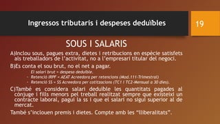 SOUS I SALARIS
A)Inclou sous, pagues extra, dietes i retribucions en espècie satisfets
als treballadors de l’activitat, no a l’empresari titular del negoci.
B)Es conta el sou brut, no el net a pagar.
El salari brut = despesa deduïble.
- Retenció IRPF = AEAT Acreedora per retencions (Mod.111-Trimestral)
- Retenció SS = SS Acreedora per cotitzacions (TC1 i TC2-Mensual a 30 dies).
C)També es considera salari deduïble les quantitats pagades al
cònjuge i fills menors pel treball realitzat sempre que existeixi un
contracte laboral, pagui la ss i que el salari no sigui superior al de
mercat.
També s’inclouen premis i dietes. Compte amb les “lliberalitats”.
19Ingressos tributaris i despeses deduïbles
 