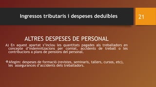 ALTRES DESPESES DE PERSONAL
A) En aquest apartat s’inclou les quantitats pagades als treballadors en
concepte d’indemnitzacions per comiat, accidents de treball o les
contribucions a plans de pensions del personal.
Afegim: despeses de formació (revistes, seminaris, tallers, cursos, etc),
les assegurances d’accidents dels treballadors.
21Ingressos tributaris i despeses deduïbles
 
