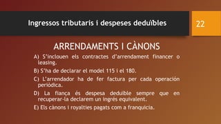 ARRENDAMENTS I CÀNONS
A) S’inclouen els contractes d’arrendament financer o
leasing.
B) S’ha de declarar el model 115 i el 180.
C) L’arrendador ha de fer factura per cada operación
periòdica.
D) La fiança és despesa deduïble sempre que en
recuperar-la declarem un ingrés equivalent.
E) Els cànons i royalties pagats com a franquicia.
22Ingressos tributaris i despeses deduïbles
 