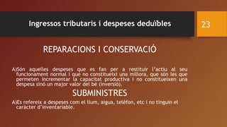 REPARACIONS I CONSERVACIÓ
A)Són aquelles despeses que es fan per a restituir l’actiu al seu
funcionament normal i que no constitueixi una millora, que són les que
permeten incrementar la capacitat productiva i no constitueixen una
despesa sinó un major valor del bé (inversió).
SUBMINISTRES
A)Es refereix a despeses com el llum, aigua, telèfon, etc i no tinguin el
caràcter d’inventariable.
23Ingressos tributaris i despeses deduïbles
 