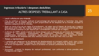 Ingressos tributàris i despeses deduïbles
ALTRES DESPESES TREBALLANT A CASA
• Local o oficina en una vivienda 
• S’ha de notificar a Hisenda, indicant el percentatge del domicili dedicat a l’activitat. Una, dues
habitacions, etc. Es poden aplicar la part proporcional de les despeses de la vivenda, excepte la
hipoteca (adquisició de la vivenda).  
• Quan es tracta d’un pis en règim d’arrendament, cal saber que el lloguer de locals per a negocis
està gravat amb l’IVA. Per a poder desgravar-lo, el propieta pot fer un contracte amb IVA pel total
de la vivenda o almenys un per separat per l’arrendament utilitzat per el negoci.
• A efectes de l’IRPF, només s’admet de forma íntegra com a despeses les activitats de transport de
viatgers o mercaderies, ensenyament de conductors, activitats comercials, taxistes,
transportistes, repartidors, missatgers, representants de comerç. La resta d’activitats només
poden deduïr-se les despeses dels seus vehicles només a través de l’IVA i fins a un 50%.
• Viatjes y representació 
• L´autònom pot desgravar-se les despeses de desplaçaments en transport públic (avió, tren o taxi)
i les d’estada en hotels i despeses de manutenció. Caldrà tenir present els imports del conveni
col·lectiu corresponent. Sempre s’haurà d’acreditar el carácter profesional de la despesa.
• Vestuari 
• Únicament s’admet la despesa de vestuari profesional, com uniformes o altres prendes amb
l’anagrama del negoci.
25
 