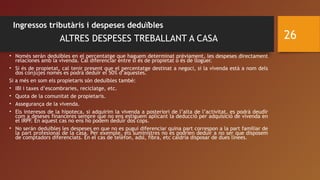 Ingressos tributàris i despeses deduïbles
ALTRES DESPESES TREBALLANT A CASA
• Només serán deduïbles en el percentatge que haguem determinat prèviament, les despeses directament
relaciones amb la vivenda. Cal diferenciar entre si és de propietat o és de lloguer.
• Si és de propietat, cal tenir present que el percentatge destinat a negoci, si la vivenda està a nom dels
dos cònjujes només es podrá deduïr el 50% d’aquestes.
Si a més en som els propietaris són deduïbles també:
• IBI i taxes d’escombraries, reciclatge, etc.
• Quota de la comunitat de propietaris.
• Assegurança de la vivenda.
• Els interesos de la hipoteca, si adquirim la vivenda a posteriori de l’alta de l’activitat, es podrá deudïr
com a deseses financeres sempre que no ens estiguem aplicant la deducció per adquisició de vivenda en
el IRPF. En aquest cas no ens ho podem deduïr dos cops.
• No serán deduïbles les despeses en que no es pugui diferenciar quina part correspon a la part familiar de
la part profesional de la casa. Per exemple, els suministres no es podrien deduïr a no ser que disposem
de comptadors diferenciats. En el cas de telèfon, adsl, fibra, etc caldria disposar de dues línees.
26
 