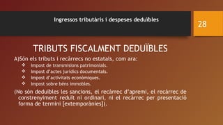 Ingressos tributàris i despeses deduïbles
TRIBUTS FISCALMENT DEDUÏBLES
A)Són els tributs i recàrrecs no estatals, com ara:
 Impost de transmisions patrimonials.
 Impost d’actes jurídics documentals.
 Impost d’activitats econòmiques.
 Impost sobre béns immobles.
(No són deduïbles les sancions, el recàrrec d’apremi, el recàrrec de
constrenyiment reduït ni ordinari, ni el recàrrec per presentació
forma de termini [extemporànies]).
28
 