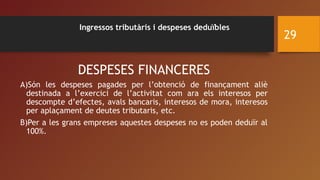 Ingressos tributàris i despeses deduïbles
DESPESES FINANCERES
A)Són les despeses pagades per l’obtenció de finançament aliè
destinada a l’exercici de l’activitat com ara els interesos per
descompte d’efectes, avals bancaris, interesos de mora, interesos
per aplaçament de deutes tributaris, etc.
B)Per a les grans empreses aquestes despeses no es poden deduïr al
100%.
29
 