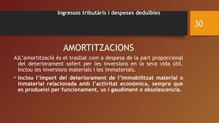 Ingressos tributàris i despeses deduïbles
AMORTITZACIONS
A)L’amortització és el trasllat com a despesa de la part proporcional
del deteriorament sofert per les inversions en la seva vida útil.
Inclou les inversions materials i les immaterials.
• Inclou l’import del deteriorament de l’immobilitzat material o
inmaterial relacionada amb l’activitat económica, sempre que
es produeixi per funcionament, us i gaudiment o obsolescencia.
30
 