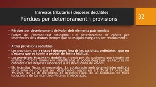 Ingressos tributàris i despeses deduïbles
Pèrdues per deteriorament i provisions
• Pèrdues per deteriorament del valor dels elements patrimonials 
• Parlem de l’immobilitzat intangible i el deteriorament de crèdits per
insolvències dels deutors (sempre que no estiguin assegurats per recobrament).
• Altres provisions deduïbles
• Les provisions per a riscos i despeses fora de les activitats ordinàries i que no
s’espera que es tornin a produïr de forma habitual.
• Les provisions fiscalment deduïbles. Només per els autònoms que tributin en
estimació directa normal (no simplificada) es poden desgravar les factures no
cobrades o les despeses associades a les devolucions de vendes.
• Els incentius fiscals al mecenatge. La colaboració amb determinades entitats
sense ànim de lucre pot ser desgravable, segons els art. 25 al 27 de la Llei
49/2002, de 23 de diciembre, de Régimen Fiscal de las Entidades sin fines
lucrativos y de los Incentivos Fiscales al Mecenazgo.
32
 