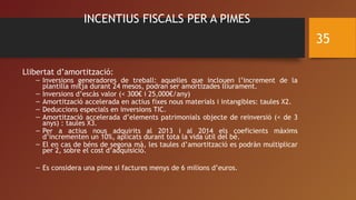 INCENTIUS FISCALS PER A PIMES
Llibertat d’amortització:
– Inversions generadores de treball: aquelles que inclouen l’increment de la
plantilla mitja durant 24 mesos, podran ser amortizades lliurament.
– Inversions d’escàs valor (< 300€ i 25,000€/any)
– Amortització accelerada en actius fixes nous materials i intangibles: taules X2.
– Deduccions especials en inversions TIC.
– Amortització accelerada d’elements patrimonials objecte de reinversió (< de 3
anys) : taules X3.
– Per a actius nous adquirits al 2013 i al 2014 els coeficients màxims
d’incrementen un 10%, aplicats durant tota la vida útil del bé.
– El en cas de béns de segona mà, les taules d’amortització es podràn multiplicar
per 2, sobre el cost d’adquisició.
– Es considera una pime si factures menys de 6 milions d’euros.
35
 