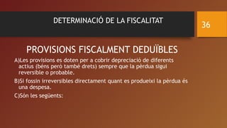 DETERMINACIÓ DE LA FISCALITAT
PROVISIONS FISCALMENT DEDUÏBLES
A)Les provisions es doten per a cobrir depreciació de diferents
actius (béns però també drets) sempre que la pèrdua sigui
reversible o probable.
B)Si fossin irreversibles directament quant es produeixi la pèrdua és
una despesa.
C)Són les següents:
36
 