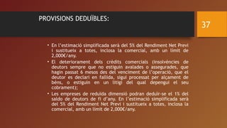 PROVISIONS DEDUÏBLES:
• En l’estimació simplificada serà del 5% del Rendiment Net Previ
i sustitueix a totes, inclosa la comercial, amb un límit de
2,000€/any.
• El deteriorament dels crèdits comercials (insolvències de
deutors sempre que no estiguin avalades o assegurades, que
hagin passat 6 mesos des del venciment de l’operació, que el
deutor es declari en fallida, sigui processat per alçament de
béns, o estiguin en un litigi del qual depengui el seu
cobrament);
• Les empreses de reduïda dimensió podran deduïr-se el 1% del
saldo de deutors de fi d’any. En l’estimació simplificada serà
del 5% del Rendiment Net Previ i sustitueix a totes, inclosa la
comercial, amb un límit de 2,000€/any.
37
 