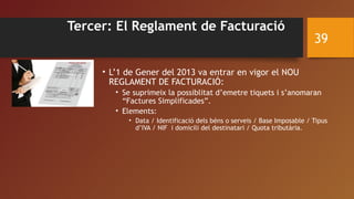 Tercer: El Reglament de Facturació
• L’1 de Gener del 2013 va entrar en vigor el NOU
REGLAMENT DE FACTURACIÓ:
• Se suprimeix la possiblitat d’emetre tiquets i s’anomaran
“Factures Simplificades”.
• Elements:
• Data / Identificació dels béns o serveis / Base Imposable / Tipus
d’IVA / NIF i domicili del destinatari / Quota tributària.
39
 