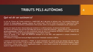 TRIBUTS PELS AUTÒNOMS 4
Què vol dir ser autònom/a?
La Llei de l’Estatut del Treball Autònom/a ( Llei20/2007, de 11 de juliol) el defineix com: “Les persones físiques que
realitzen de forma habitual, personal, directa, per compte propi i fóra de l’àmbit de la direcció i organització d’altra
persona, una activitat econòmica o professional a títol lucratiu, donin o no ocupació a treballadors/es per compte aliè”.
Aquesta llei regula els drets i deures bàsics de l’autònom/a i a efectes pràctics, els deures principals serien:
•No cobrem una nómina sinó que fem FACTURES pels serveis i/o venda dels productes. Aquesta factura, quan es tracti de
serveis professionals i impliqui a un altre professional haurà de tenir la corresponen RETENCIÓ a compte i deduïr-la del
total a pagar. Si es tracta de serveis empresarials no s’ha d’aplicar retenció.
•Haurà de liquidar l’ IVA i pagar pels BENEFICIS obtinguts en el seu IRPF, amb pagaments a compte trimestrals (o
pagaments fraccionats).
•La cotització a la Seguretat Social pel Règim Especial del Treballador Autònom/a (RETA)
L’autònom econòmicament dependent, o TRADE, és aquell treballador per compte propi que obtingui més del 75% dels
seus ingressos d’un sol client i a més no tingui cap treballador a càrrec, executi la seva feina de forma indepent, disposi
d’estructura i mitjans propis, criteris organitzatius propis, i la seva relació comercial es formalitza en un contracte i
aquest es registra al Servei d’Ocupació.
 