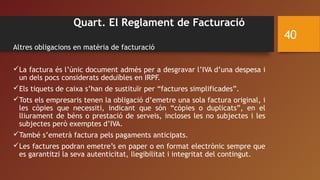 Quart. El Reglament de Facturació
Altres obligacions en matèria de facturació
La factura és l’únic document admès per a desgravar l’IVA d’una despesa i
un dels pocs considerats deduïbles en IRPF.
Els tiquets de caixa s’han de sustituïr per “factures simplificades”.
Tots els empresaris tenen la obligació d’emetre una sola factura original, i
les còpies que necessiti, indicant que són “còpies o duplicats”, en el
lliurament de béns o prestació de serveis, incloses les no subjectes i les
subjectes però exemptes d’IVA.
També s’emetrà factura pels pagaments anticipats.
Les factures podran emetre’s en paper o en format electrònic sempre que
es garantitzi la seva autenticitat, llegibilitat i integritat del contingut.
40
 