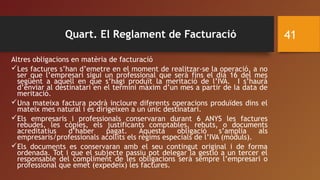 Quart. El Reglament de Facturació
Altres obligacions en matèria de facturació
Les factures s’han d’emetre en el moment de realitzar-se la operació, a no
ser que l’empresari sigui un professional que serà fins el dia 16 del mes
següent a aquell en que s’hagi produït la meritació de l’IVA. I s’haurà
d’enviar al destinatari en el termini màxim d’un mes a partir de la data de
meritació.
Una mateixa factura podrà incloure diferents operacions produïdes dins el
mateix mes natural i es dirigeixen a un únic destinatari.
Els empresaris i professionals conservaran durant 6 ANYS les factures
rebudes, les còpies, els justificants comptables, rebuts, o documents
acreditatius d’haber pagat. Aquesta obligació s’amplia als
empresaris/professionals acollits els règims especials de l’IVA (mòduls).
Els documents es conservaran amb el seu contingut original i de forma
ordenada. Tot i que el subjecte passiu pot delegar la gestió a un tercer el
responsable del compliment de les obligacions serà sempre l’empresari o
professional que emet (expedeix) les factures.
41
 