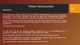 Tributs i forma jurídica
Retencions
•Els empresaris donats d’alta IAE en activitats empresarials no han de practicar
retencions a les seves factures. Els que ho siguin per professionals autònoms
(col·legiats) com a norma general sí que les han de practicar a les seves factures.
•En el cas de nous professionals autònoms serà del 7% el primer any en curs + 2 anys
sencers. Sent necessari que almenys hagi passat 12 mesos des de la darrera activitat
econòmica.
•El tipus normal será del 15%.
•Si més del 70% de les factures porten retenció és un cas d’EXEMPCIÓ per a
presentar el MODEL 130 de PAGAMENT FRACCIONAT DE L’IRPF.
•Es recomanable demanar el certificat de retencions anual als teus clients.
•Hi ha casos especials de retenció: els autònoms d’alguns tipus de mòduls (1%),
activitats ramaderes (1%), agricoles i forestals (2%).
•Per arrendaments i capital mobiliari (dividens) será del 19%.
42
 