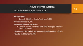 Tributs i forma jurídica
Tipus de retenció a partir del 2016
 
•Professionals      
• General: 15,00% / Inici d’activitat: 7,00%
•Arrendaments: 19,00%
•Administradors de societats:
• General: 35,00% / Entitats amb xifra de negoci inferior <
100.000€: 19,00%
•Rendiments del treball per a cursos i conferències: 15,00%
•Capital mobiliario: 19,00%
43
 