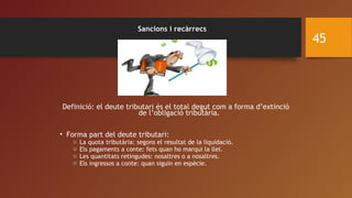 Sancions i recàrrecs
Definició: el deute tributari és el total degut com a forma d’extinció
de l’obligació tributària.
• Forma part del deute tributari:
o La quota tributària: segons el resultat de la liquidació.
o Els pagaments a conte: fets quan ho marqui la llei.
o Les quantitats retingudes: nosaltres o a nosaltres.
o Els ingressos a conte: quan siguin en espècie.
45
 
