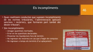 Els incompliments
• Quan realitzem conductes que suposen incompliments
de les normes tributàries, l’administració aplicarà
sancions i recàrrecs, que formaran part també del
deute tributari.
• Són incompliments:
– Amagar quantitats meritades.
– Errar en les quantitats declarades.
– Presentar les liquidacions fora de termini.
– No ingressar els recàrrecs en cas que s’hagin de computar.
– No ingressar a temps els terminis d’un aplaçament.
46
 