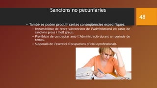 Sancions no pecuniàries
• També es poden produïr certes conseqüències específiques:
– Impossibilitat de rebre subvencions de l’Administració en casos de
sancions greus i molt greus.
– Prohibició de contractar amb l’Administració durant un periode de
temps.
– Suspensió de l’exercici d’ocupacions oficials/professionals.
48
 