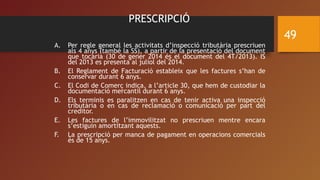 PRESCRIPCIÓ
A. Per regle general les activitats d’inspecció tributària prescriuen
als 4 anys (també la SS), a partir de la presentació del document
que tocaria (30 de gener 2014 és el document del 4T/2013). IS
del 2013 es presenta al juliol del 2014.
B. El Reglament de Facturació estableix que les factures s’han de
conservar durant 6 anys.
C. El Codi de Comerç indica, a l’article 30, que hem de custodiar la
documentació mercantil durant 6 anys.
D. Els terminis es paralitzen en cas de tenir activa una inspecció
tributària o en cas de reclamació o comunicació per part del
creditor.
E. Les factures de l’immovilitzat no prescriuen mentre encara
s’estiguin amortitzant aquests.
F. La prescripció per manca de pagament en operacions comercials
és de 15 anys.
49
 