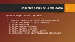 Aspectes bàsics de la tributació
• Qui són els obligats tributaris? – Art. 35 LGT
• CONTRIBUENTS, SUBSTITUTS, SUCCESSORS O RESPONSABLES TRIBUTARIS.
• ELS OBLIGATS A REALITZAR ELS PAGAMENTS FRACCIONATS.
• ELS OBLIGATS A REPERCUTIR.
• ELS OBLIGATS A RETENIR O RETENIDORS.
• ELS OBLIGATS A SUPORTAR LA RETENCIÓ.
• ELS OBLIGATS A SUPORTAR ELS INGRESSOS A COMPTE.
• ELS BENEFICIARIS DE SUPÒSITS D’EXEMPCIÓ, DEVOLUCIÓ O BONIFICACIONS
9
 