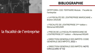 BIBLIOGRAPHIE
OFPPT/DRH- CDC TERTIAIRE Module : Fiscalité de
l’entreprise
« LA FISCALITE DE L’ENTREPRISE MAROCAINE »
Brahim AAOUID
« FISCALITE DE L’ENTREPRISE 3ème édition »
Mohamed MOUNIR
« PRECIS DE LA FISCALITE MAROCAINE DE
L’ENTREPRISE 5ème édition » Mohamed RIGAR
« DIRECTION GENERALE DES IMPÔTS: CODE
GENERALE DES IMPÔTS, 2022 »
« DIRECTION GENERALE DES IMPÔTS: NOTE
CIRCULAIRE N°732
lafiscalitédel’entreprise
 