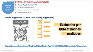 Objectif
de la
séquence
Fiscalité de l’entreprise
CHAPITRE I : LA TAXE SUR LA VALEUR AJOUTÉE
1. Champ d’application de la TVA
2. Les règles d’assiette de la TVA
3. Liquidation et recouvrement de la TVA
4. Régularisation de la TVA
Formateur. MOHAMED THATEH
Exerciced’application:QCMN°1-TVA(Champd’application)
https://docs.google.com/forms/d/e/1FAIpQLSdpIk2ogXnoy9ozF4Oy1PbVKQPfibaff5OHoy-ia8xpkrJ75A/viewform
 