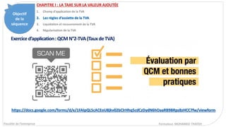 Objectif
de la
séquence
Fiscalité de l’entreprise Formateur. MOHAMED THATEH
Exerciced’application:QCMN°2-TVA(TauxdeTVA)
CHAPITRE I : LA TAXE SUR LA VALEUR AJOUTÉE
1. Champ d’application de la TVA
2. Les règles d’assiette de la TVA
3. Liquidation et recouvrement de la TVA
4. Régularisation de la TVA
https://docs.google.com/forms/d/e/1FAIpQLScACEoU8jkv02bClrHhq5cdCzDydN6hOaaRB9BRpz8zHCC7fw/viewform
 