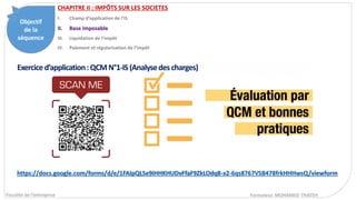 Objectif
de la
séquence
Fiscalité de l’entreprise Formateur. MOHAMED THATEH
Exerciced’application:QCMN°1-IS(Analysedescharges)
CHAPITRE II : IMPÔTS SUR LES SOCIETES
I. Champ d’application de l’IS
II. Base imposable
III. Liquidation de l’impôt
IV. Paiement et régularisation de l’impôt
https://docs.google.com/forms/d/e/1FAIpQLSe9iHHKHUDvFfaF9ZkLOdq8-x2-6qs8767VSB478frkHHHwsQ/viewform
 