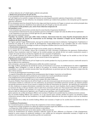 10
- et d’une réduction de 50 % dudit impôt au del{ de cette période.
3- Réductions permanentes de 50% de l’IS :
a- Les entreprises minières exportatrices bénéficient d'une réduction de
50 % de l’impôt sur les sociétés { compter de l'exercice au cours duquel la première opération d'exportation a été réalisée.
Bénéficient également de cette réduction, les entreprises minières qui vendent leurs produits à des entreprises qui les exportent
après leur valorisation.
b- Les entreprises ayant leur domicile fiscal ou leur siège social dans la province de Tanger et exerçant une activité principale dans
le ressort de ladite province, bénéficient d’une réduction de 50% d’impôt au titre de cette activité.
4- Exonération totale pendant 5 ans, suivie d’une réduction temporaire de
50% pendant 20 ans :
a- Les entreprises qui exercent leurs activités dans les zones franches d'exportation bénéficient :
- de l'exonération totale durant les cinq (5) premiers exercices consécutifs à compter de la date du début de leur exploitation
- et de l'imposition au taux prévu { l’article 19-II du CGI, pour les vingt
(20) exercices consécutifs suivants.
Toutefois, les sociétés, autres que celles visées ci-dessus, intervenant dans les zones franches d'exportation dans le
cadre d'un chantier de travaux de construction ou de montage, sont soumises à l’impôt sur les sociétés dans les
conditions de droit commun.
b- L’Agence spéciale Tanger-Méditerrannée, ainsi que les sociétés intervenant dans la réalisation, l’aménagement, l’exploitation et
l’entretien du projet de la zone spéciale de développement Tanger-Méditerranée et qui s’installent dans les zones franches
d’exportation, bénéficient des avantages accordés aux entreprises installées dans les zones franches d’exportation.
5- Exonérations temporaires :
a- Les revenus agricoles sont exonérés de l’impôt sur les sociétés, jusqu'au 31 décembre 2010.
b- Le titulaire ou, le cas échéant, chacun des co-titulaires de toute concession d'exploitation des gisements d'hydrocarbures
bénéficie d'une exonération totale de l'impôt sur les sociétés pendant une période de dix (10) années consécutives courant à
compter de la date de mise en production régulière de toute concession d'exploitation.
c- Les sociétés exploitant les centres de gestion de comptabilité sont exonérées de l'impôt sur les sociétés au titre de leurs
opérations, pendant une période de quatre (4) ans suivant la date de leur agrément.
6- Réductions temporaires :
6.1- Bénéficient d'une réduction de 50% de l'impôt sur les sociétés pendant les cinq (5) premiers exercices consécutifs suivant la
date du début de leur exploitation :
a) les entreprises, autres que les établissements stables des sociétés n'ayant pas
leur siège au Maroc attributaires de marchés de travaux, de fournitures ou de service, les établissements de crédit et organismes
assimilés, Bank Al-Maghrib, la Caisse de dépôt et de gestion, les sociétés d'assurances et de réassurances et les agences
immobilières, à raison des activités exercées dans l'une des préfectures ou provinces qui sont fixées par décret compte tenu des
deux critères suivants :
- le niveau de développement économique et social
- la capacité d'absorption des capitaux et des investissements dans la région, la province ou la préfecture
b) les entreprises artisanales dont la production est le résultat d'un travail essentiellement manuel
c) les établissements privés d'enseignement ou de formation professionnelle.
6.2- Bénéficient pour une période de cinq (5) ans { compter de la date d’obtention
du permis d’habiter d’une réduction de 50% de l’impôt, au titre des revenus provenant de la location de cités, résidences et campus
universitaires réalisés en conformité avec leur destination, les promoteurs immobiliers personnes morales, qui réalisent pendant
une période maximum de trois (3) ans courant { compter de la date de l’autorisation de construire , des opérations de construction
de cités, résidences et campus universitaires constitués d’au moins cinq cent (500) chambres, dont la capacité d’hébergement est
au maximum de deux (2) lits par chambre, dans le cadre d’une convention conclue avec l’Etat assortie d’un cahier des charges.
6.3- Les banques offshore sont soumises, en ce qui concerne leurs activités pour les quinze (15) premières années consécutives
suivant la date de l'obtention de l'agrément, soit { l’impôt au taux spécifique, soit { l’impôt forfaitaire.
Après expiration de ce délai, les banques offshore sont soumises à l'impôt sur les sociétés dans les conditions de droit commun.
6.4- Les sociétés holding offshore sont soumises, en ce qui concerne leurs activités, pendant les quinze (15) premières années
consécutives suivant la date de leur installation, à un impôt forfaitaire libératoire de tous autres impôts et taxes sur les bénéfices
ou les revenus.
Après expiration de ce délai, les sociétés holding offshore sont soumises à l'impôt sur les sociétés dans les conditions de droit
commun.
7- Conditions d’exonération :
7.1- L’exonération prévue ci-dessus en faveur des coopératives et leurs unions s’applique :
- lorsque leurs activités se limitent à la collecte de matières premières auprès des adhérents et à leur commercialisation
- ou lorsque leur chiffre d’affaires annuel est inférieur { cinq millions
(5.000.000) de dirhams hors taxe sur la valeur ajoutée, si elles exercent une
activité de transformation de matières premières collectées auprès de leurs adhérents ou d’intrants { l'aide d’équipements,
matériel et autres moyens de production similaires à ceux utilisés par les entreprises industrielles soumises à l'impôt sur les
sociétés et de commercialisation des produits qu’elles ont transformés.

 