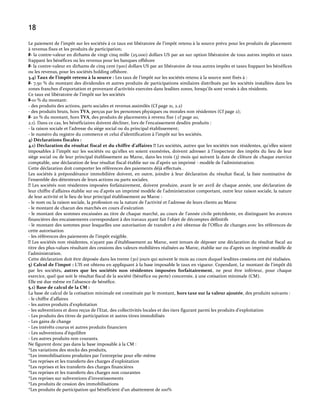 18
Le paiement de l’impôt sur les sociétés { ce taux est libératoire de l’impôt retenu à la source prévu pour les produits de placement
à revenus fixes et les produits de participation;
#- la contre-valeur en dirhams de vingt cinq mille (25.000) dollars US par an sur option libératoire de tous autres impôts et taxes
frappant les bénéfices ou les revenus pour les banques offshore
#- la contre-valeur en dirhams de cinq cent (500) dollars US par an libératoire de tous autres impôts et taxes frappant les bénéfices
ou les revenus, pour les sociétés holding offshore.
3.4) Taux de l’impôt retenu à la source : Les taux de l’impôt sur les sociétés retenu { la source sont fixés à :
#- 7,50 % du montant des dividendes et autres produits de participations similaires distribués par les sociétés installées dans les
zones franches d'exportation et provenant d'activités exercées dans lesdites zones, lorsqu'ils sont versés à des résidents.
Ce taux est libératoire de l’impôt sur les sociétés
#-10 % du montant:
- des produits des actions, parts sociales et revenus assimilés (Cf page 21, 2.2)
- des produits bruts, hors TVA, perçus par les personnes physiques ou morales non résidentes (Cf page 2);
#- 20 % du montant, hors TVA, des produits de placements à revenu fixe ( cf page 20,
2.1). Dans ce cas, les bénéficiaires doivent décliner, lors de l’encaissement desdits produits :
- la raison sociale et l’adresse du siège social ou du principal établissement;
- le numéro du registre du commerce et celui d’identification { l’impôt sur les sociétés.
4) Déclarations fiscales :
4.1) Déclaration du résultat fiscal et du chiffre d’affaires 
Les sociétés, autres que les sociétés non résidentes, qu’elles soient
imposables à l’impôt sur les sociétés ou qu’elles en soient exonérées, doivent adresser { l'inspecteur des impôts du lieu de leur
siège social ou de leur principal établissement au Maroc, dans les trois (3) mois qui suivent la date de clôture de chaque exercice
comptable, une déclaration de leur résultat fiscal établie sur ou d'après un imprimé - modèle de l'administration.
Cette déclaration doit comporter les références des paiements déjà effectués .
Les sociétés à prépondérance immobilière doivent, en outre, joindre à leur déclaration du résultat fiscal, la liste nominative de
l’ensemble des détenteurs de leurs actions ou parts sociales.
Les sociétés non résidentes imposées forfaitairement, doivent produire, avant le 1er avril de chaque année, une déclaration de
leur chiffre d'affaires établie sur ou d'après un imprimé modèle de l'administration comportant, outre leur raison sociale, la nature
de leur activité et le lieu de leur principal établissement au Maroc :
- le nom ou la raison sociale, la profession ou la nature de l'activité et l'adresse de leurs clients au Maroc
- le montant de chacun des marchés en cours d'exécution
- le montant des sommes encaissées au titre de chaque marché, au cours de l'année civile précédente, en distinguant les avances
financières des encaissements correspondant à des travaux ayant fait l'objet de décomptes définitifs
- le montant des sommes pour lesquelles une autorisation de transfert a été obtenue de l'Office de changes avec les références de
cette autorisation
- les références des paiements de l'impôt exigible.
Les sociétés non résidentes, n’ayant pas d’établissement au Maroc, sont tenues de déposer une déclaration du résultat fiscal au
titre des plus-values résultant des cessions des valeurs mobilières réalisées au Maroc, établie sur ou d’après un imprimé-modèle de
l’administration.
Cette déclaration doit être déposée dans les trente (30) jours qui suivent le mois au cours duquel lesdites cessions ont été réalisées.
5) Calcul de l’impot : L’IS est obtenu en appliquant { la base imposable le taux en vigueur. Cependant, Le montant de l'impôt dû
par les sociétés, autres que les sociétés non résidentes imposées forfaitairement, ne peut être inférieur, pour chaque
exercice, quel que soit le résultat fiscal de la société (bénéfice ou perte) concernée, à une cotisation minimale (CM).
Elle est due même en l’absence de bénéfice.
5.1) Base de calcul de la CM :
La base de calcul de la cotisation minimale est constituée par le montant, hors taxe sur la valeur ajoutée, des produits suivants :
- le chiffre d’affaires
- les autres produits d’exploitation
- les subventions et dons reçus de l’Etat, des collectivités locales et des tiers figurant parmi les produits d’exploitation
- Les produits des titres de participation et autres titres immobilisés
- Les gains de change
- Les intérêts courus et autres produits financiers
- Les subventions d’équilibre
- Les autres produits non courants.
Ne figurent donc pas dans la base imposable à la CM :
*Les variations des stocks des produits,
*Les immobilisations produites par l’entreprise pour elle-même
*Les reprises et les transferts des charges d’exploitation
*Les reprises et les transferts des charges financières
*Les reprises et les transferts des charges non courantes
*Les reprises sur subventions d’investissements
*Les produits de cession des immobilisations
*Les produits de participation qui bénéficient d’un abattement de 100%

 