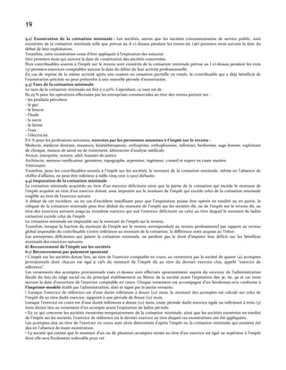 19
5.2) Exonération de la cotisation minimale : Les sociétés, autres que les sociétés concessionnaires de service public, sont
exonérées de la cotisation minimale telle que prévue au A ci-dessus pendant les trente-six (36) premiers mois suivant la date du
début de leur exploitation.
Toutefois, cette exonération cesse d'être appliquée à l'expiration des soixante
(60) premiers mois qui suivent la date de constitution des sociétés concernées.
 contribuables soumis { l’impôt sur le revenu sont exonérés de la cotisation minimale prévue au I ci-dessus pendant les trois
Les
(3) premiers exercices comptables suivant la date du début de leur activité professionnelle.
En cas de reprise de la même activité après une cession ou cessation partielle ou totale, le contribuable qui a déjà bénéficié de
l’exonération précitée ne peut prétendre { une nouvelle période d’exonération.
5.3) Taux de la cotisation minimale
Le taux de la cotisation minimale est fixé à 0,50%. Cependant, ce taux est de :
 % pour les opérations effectuées par les entreprises commerciales au titre des ventes portant sur :
0,25
- les produits pétroliers
- le gaz
- le beurre
- l'huile
- le sucre
- la farine
- l'eau
- l'électricité.
 % pour les professions suivantes, exercées par les personnes soumises à l’impôt sur le revenu :
6
Médecin, médecin dentiste, masseurs, kinésithérapeute, orthoptiste, orthophoniste, infirmier, herboriste, sage-femme, exploitant
de clinique, maison de santé ou de traitement, laboratoire d’analyse médicale
Avocat, interprète, notaire, adel, huissier de justice
Architecte, metreur-verificateur, géomètre, topographe, arpenteur, ingénieur, conseil et expert en toute matière
Véterinaire.
Toutefois, pour les contribuables soumis à l’impôt sur les sociétés, le montant de la cotisation minimale, même en l’absence de
chiffre d’affaires, ne peut être inférieur { mille cinq cent (1.500) dirhams.
5.4) Imputation de la cotisation minimale
La cotisation minimale acquittée au titre d'un exercice déficitaire ainsi que la partie de la cotisation qui excède le montant de
l'impôt acquitté au titre d'un exercice donné, sont imputées sur le montant de l'impôt qui excède celui de la cotisation minimale
exigible au titre de l'exercice suivant.
A défaut de cet excédent, ou en cas d'excédent insuffisant pour que l'imputation puisse être opérée en totalité ou en partie, le
reliquat de la cotisation minimale peut être déduit du montant de l'impôt sur les sociétés dû, ou de l’impôt sur le revenu dû, au
titre des exercices suivants jusqu'au troisième exercice qui suit l'exercice déficitaire ou celui au titre duquel le montant de ladite
cotisation excède celui de l'impôt.
La cotisation minimale est imputable sur le montant de l'impôt sur le revenu.
Toutefois, lorsque la fraction du montant de l'impôt sur le revenu correspondant au revenu professionnel par rapport au revenu
global imposable du contribuable s'avère inférieure au montant de la cotisation, la différence reste acquise au Trésor.
Les entreprises déficitaires qui paient la cotisation minimale, ne perdent pas le droit d'imputer leur déficit sur les bénéfices
éventuels des exercices suivants.
6) Recouvrement de l’impôt sur les sociétés
6.1) Recouvrement par paiement spontané
• L'impôt sur les sociétés donne lieu, au titre de l'exercice comptable en cours, au versement par la société de quatre (4) acomptes
provisionnels dont chacun est égal à 25% du montant de l'impôt dû au titre du dernier exercice clos, appelé "exercice de
référence".
Les versements des acomptes provisionnels visés ci-dessus sont effectués spontanément auprès du receveur de l’administration
fiscale du lieu du siège social ou du principal établissement au Maroc de la société avant l'expiration des 3e, 6e, 9e et 12e mois
suivant la date d'ouverture de l'exercice comptable en cours. Chaque versement est accompagné d'un bordereau-avis conforme à
l’imprimé-modèle établi par l'administration, daté et signé par la partie versante.
• Lorsque l'exercice de référence est d'une durée inférieure à douze (12) mois, le montant des acomptes est calculé sur celui de
l'impôt dû au titre dudit exercice, rapporté à une période de douze (12) mois.
Lorsque l'exercice en cours est d'une durée inférieure à douze (12) mois, toute période dudit exercice égale ou inférieure à trois (3)
mois donne lieu au versement d'un acompte avant l'expiration de ladite période.
• En ce qui concerne les sociétés exonérées temporairement de la cotisation minimale, ainsi que les sociétés exonérées en totalité
de l'impôt sur les sociétés, l'exercice de référence est le dernier exercice au titre duquel ces exonérations ont été appliquées.
Les acomptes dus au titre de l'exercice en cours sont alors déterminés d'après l'impôt ou la cotisation minimale qui auraient été
dus en l'absence de toute exonération.
• La société qui estime que le montant d'un ou de plusieurs acomptes versés au titre d'un exercice est égal ou supérieur à l'impôt
dont elle sera finalement redevable pour cet

 
