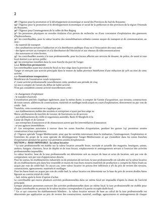 2
28°- l’Agence pour la promotion et le développement économique et social des Provinces du Sud du Royaume;
29°- l’Agence pour la promotion et le développement économique et social de la préfecture et des provinces de la région Orientale
du Royaume;
30°- l’Agence pour l’aménagement de la vallée de Bou Regreg
31°- les personnes physiques ou morales titulaires d’un permis de recherche ou d’une concession d’exploitation des gisements
d’hydrocarbures;
32°- les contribuables, pour la valeur locative des immobilisations utilisées comme moyen de transport et de communication, au
titre :
- du matériel de transport
- des canalisations servant { l’adduction et { la distribution publique d’eau ou { l’évacuation des eaux usées
- des lignes servant au transport et { la distribution de l’électricité et aux réseaux de télécommunications
- des autoroutes et voies ferrées;
33°- les contribuables soumis à la taxe professionnelle, pour les locaux affectés aux services de douane, de police, de santé et tout
local destiné à un service public;
34°- les entreprises installées dans la zone franche du port de Tanger.
2.1.2- Réduction permanente
Les contribuables ayant leur domicile fiscal ou leur siège dans la province de
Tanger et exerçant une activité principale dans le ressort de ladite province bénéficient d’une réduction de 50% au titre de cette
activité.
2.2- Exonérations temporaires :
Bénéficient de l’exonération totale temporaire :
1°- toute activité professionnelle nouvellement créée, pendant une période de cinq
(5) ans { compter de l’année du début de ladite activité.
N’est pas considérée comme activité nouvellement créée :
- le changement d’exploitant
- le transfert d’activité.
L’exonération précitée s’applique également, pour la même durée, { compter de l’année d’acquisition, aux terrains, constructions
de toute nature, additions de constructions, matériels et outillages neufs acquis en cours d’exploitation, directement ou par voie de
crédit - bail.
Toutefois, cette exonération ne s’applique pas :
- aux établissements stables des sociétés et entreprises n’ayant pas leur siège au
Maroc attributaires de marchés de travaux, de fournitures ou de services
- aux établissements de crédit et organismes assimilés, Bank Al-Marghrib et la
Caisse de Dépôt et de Gestion
- aux entreprises d’assurances et de réassurances autres que les intermédiaires d’assurances
- et aux agences immobilières.
2°- Les entreprises autorisées { exercer dans les zones franches d’exportation, pendant les quinze (15) premières années
consécutives à leur exploitation;
3°- l’Agence spéciale Tanger-Méditerranée, ainsi que les sociétés intervenant dans la réalisation, l’aménagement, l’exploitation et
l’entretien du projet de la zone spéciale de développement Tanger-Méditerranée et qui s’installent dans les zones franches
d’exportation pendant les quinze (15) premières années d’exploitation.
SECTION 2 - BASE IMPOSABLE : la valeur locative
* La taxe professionnelle est établie sur la valeur locative annuelle brute, normale et actuelle des magasins, boutiques, usines,
ateliers, hangars, chantiers, lieux de dépôts et de tous locaux, emplacements et aménagements servant { l’exercice des activités
professionnelles imposables.
La valeur locative, base de la taxe professionnelle est déterminée soit au moyen de baux et actes de location, soit par voie de
comparaison, soit par voie d’appréciation directe.
Pour les usines, les établissements industriels ou de prestation de services, la taxe professionnelle est calculée sur la valeur locative
de ces établissements pris dans leur ensemble et munis de tous leurs moyens matériels de production y compris les biens loués ou
acquis par voie de crédit-bail. En aucun cas, cette valeur locative ne pourra être inférieure à 3% du prix de revient des terrains,
constructions, agencements, matériels et outillages.
Pour les biens loués ou acquis par voie de crédit-bail, la valeur locative est déterminée sur la base du prix de revient desdits biens
figurant au contrat initial de crédit
– bail, même après la levée d’option d’achat.
Le contribuable qui exerce plusieurs activités professionnelles dans un même local est imposable d’après la classe de l’activité
principale.
Lorsque plusieurs personnes exercent des activités professionnelles dans un même local, la taxe professionnelle est établie pour
chaque contribuable au prorata de la valeur locative correspondant à la partie occupée dudit local.
* En ce qui concerne les établissements hôteliers , la valeur locative servant de base au calcul de la taxe professionnelle est
déterminée par application au prix de revient des constructions, matériel, outillage, agencements et aménagements de chaque

 