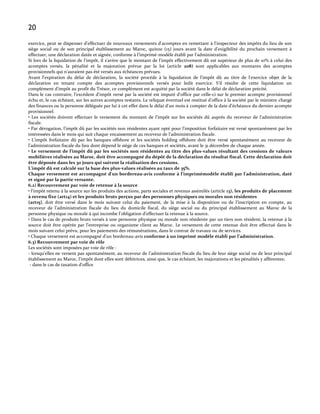 20
exercice, peut se dispenser d'effectuer de nouveaux versements d'acomptes en remettant à l'inspecteur des impôts du lieu de son
siège social ou de son principal établissement au Maroc, quinze (15) jours avant la date d'exigibilité du prochain versement à
effectuer, une déclaration datée et signée, conforme { l’imprimé-modèle établi par l'administration.
Si lors de la liquidation de l'impôt, il s'avère que le montant de l'impôt effectivement dû est supérieur de plus de 10% à celui des
acomptes versés, la pénalité et la majoration prévue par la loi (article 208) sont applicables aux montants des acomptes
provisionnels qui n'auraient pas été versés aux échéances prévues.
Avant l'expiration du délai de déclaration, la société procède à la liquidation de l'impôt dû au titre de l'exercice objet de la
déclaration en tenant compte des acomptes provisionnels versés pour ledit exercice. S'il résulte de cette liquidation un
complément d'impôt au profit du Trésor, ce complément est acquitté par la société dans le délai de déclaration précité.
Dans le cas contraire, l'excédent d'impôt versé par la société est imputé d'office par celle-ci sur le premier acompte provisionnel
échu et, le cas échéant, sur les autres acomptes restants. Le reliquat éventuel est restitué d'office à la société par le ministre chargé
des finances ou la personne déléguée par lui à cet effet dans le délai d'un mois à compter de la date d'échéance du dernier acompte
provisionnel.
• Les sociétés doivent effectuer le versement du montant de l’impôt sur les sociétés dû auprès du receveur de l’administration
fiscale.
• Par dérogation, l'impôt dû par les sociétés non résidentes ayant opté pour l'imposition forfaitaire est versé spontanément par les
intéressées dans le mois qui suit chaque encaissement au receveur de l’administration fiscale.
• L'impôt forfaitaire dû par les banques offshore et les sociétés holding offshore doit être versé spontanément au receveur de
l’administration fiscale du lieu dont dépend le siège de ces banques et sociétés, avant le 31 décembre de chaque année.
• Le versement de l’impôt dû par les sociétés non résidentes au titre des plus-values résultant des cessions de valeurs
mobilières réalisées au Maroc, doit être accompagné du dépôt de la déclaration du résultat fiscal. Cette déclaration doit
être déposée dans les 30 jours qui suivent la réalisation des cessions.
L’impôt dû est calculé sur la base des plus-values réalisées au taux de 35%.
Chaque versement est accompagné d'un bordereau-avis conforme à l’imprimémodèle établi par l'administration, daté
et signé par la partie versante.
6.2) Recouvrement par voie de retenue à la source
• l’impôt retenu { la source sur les produits des actions, parts sociales et revenus assimilés (article 13), les produits de placement
à revenu fixe (art14) et les produits bruts perçus par des personnes physiques ou morales non résidentes
(art15), doit être versé dans le mois suivant celui du paiement, de la mise à la disposition ou de l’inscription en compte, au
receveur de l’administration fiscale du lieu du domicile fiscal, du siège social ou du principal établissement au Maroc de la
personne physique ou morale { qui incombe l’obligation d’effectuer la retenue { la source.
• Dans le cas de produits bruts versés à une personne physique ou morale non résidente par un tiers non résident, la retenue à la
source doit être opérée par l’entreprise ou organisme client au Maroc. Le versement de cette retenue doit être effectué dans le
mois suivant celui prévu, pour les paiements des rémunérations, dans le contrat de travaux ou de services.
• Chaque versement est accompagné d'un bordereau-avis conforme à un imprimé modèle établi par l’administration.
6.3) Recouvrement par voie de rôle
Les sociétés sont imposées par voie de rôle :
- lorsqu'elles ne versent pas spontanément, au receveur de l’administration fiscale du lieu de leur siège social ou de leur principal
établissement au Maroc, l'impôt dont elles sont débitrices, ainsi que, le cas échéant, les majorations et les pénalités y afférentes;
- dans le cas de taxation d'office

 