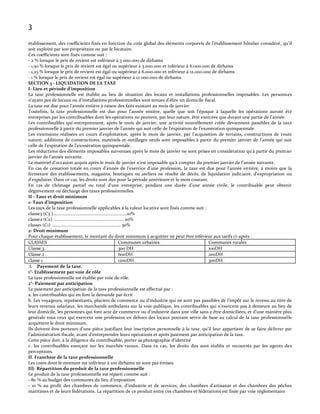 3
établissement, des coefficients fixés en fonction du coût global des éléments corporels de l’établissement hôtelier considéré, qu’il
soit exploité par son propriétaire ou par le locataire.
Ces coefficients sont fixés comme suit :
- 2 % lorsque le prix de revient est inférieur à 3 000.000 de dirhams
- 1,50 % lorsque le prix de revient est égal ou supérieur à 3.000.000 et inférieur à 6.000.000 de dirhams
- 1,25 % lorsque le prix de revient est égal ou supérieur à 6.000.000 et inférieur à 12.000.000 de dirhams
- 1 % lorsque le prix de revient est égal ou supérieur à 12 000.000 de dirhams.
SECTION 3 - LIQUIDATION DE LA TAXE
I- Lieu et période d’imposition
La taxe professionnelle est établie au lieu de situation des locaux et installations professionnelles imposables. Les personnes
n’ayant pas de locaux ou d’installations professionnelles sont tenues d’élire un domicile fiscal.
La taxe est due pour l’année entière { raison des faits existant au mois de janvier.
Toutefois, la taxe professionnelle est due pour l’année entière, quelle que soit l’époque { laquelle les opérations auront été
entreprises par les contribuables dont les opérations ne peuvent, par leur nature, être exercées que durant une partie de l’année.
Les contribuables qui entreprennent, après le mois de janvier, une activité nouvellement créée deviennent passibles de la taxe
professionnelle { partir du premier janvier de l’année qui suit celle de l’expiration de l’exonération quinquennale.
Les extensions réalisées en cours d’exploitation, après le mois de janvier, par l’acquisition de terrains, constructions de toute
nature, additions de constructions, matériels et outillages neufs sont imposables { partir du premier janvier de l’année qui suit
celle de l’expiration de l’exonération quinquennale.
Les réductions des éléments imposables survenues après le mois de janvier ne sont prises en considération qu’{ partir du premier
janvier de l’année suivante.
Le matériel d’occasion acquis après le mois de janvier n’est imposable qu’{ compter du premier janvier de l’année suivante.
En cas de cessation totale en cours d’année de l’exercice d’une profession, la taxe est due pour l’année entière, à moins que la
fermeture des établissements, magasins, boutiques ou ateliers ne résulte de décès, de liquidation judiciaire, d'expropriation ou
d'expulsion. Dans ce cas, les droits sont dus pour la période antérieure et le mois courant.
En cas de chômage partiel ou total d’une entreprise, pendant une durée d’une année civile, le contribuable peut obtenir
dégrèvement ou décharge des taxes professionnelles.
II - Taux et droit minimum
1- Taux d’imposition
Les taux de la taxe professionnelle applicables à la valeur locative sont fixés comme suit :
classe3 (C3 )………………..…………………………….…………10%
classe2 (C2) .......................................................... 20%
classe1 (C1) .......................................................... 30%
2- Droit minimum
Pour chaque établissement, le montant du droit minimum à acquitter ne peut être inférieur aux tarifs ci-après :
CLASSES
Communes urbaines
Communes rurales
Classe 3
300 DH
100DH
Classe 2
600DH
200DH
classe 1
1200DH
300DH
I. Payement de la taxe.
1°- Etablissement par voie de rôle
La taxe professionnelle est établie par voie de rôle.
2°- Paiement par anticipation
Le paiement par anticipation de la taxe professionnelle est effectué par :
a. les contribuables qui en font la demande par écrit
b. Les voyageurs, représentants, placiers de commerce ou d'industrie qui ne sont pas passibles de l'impôt sur le revenu au titre de
leurs revenus salariaux, les marchands ambulants sur la voie publique, les contribuables qui n'exercent pas à demeure au lieu de
leur domicile, les personnes qui font acte de commerce ou d'industrie dans une ville sans y être domiciliées, et d'une manière plus
générale tous ceux qui exercent une profession en dehors des locaux pouvant servir de base au calcul de la taxe professionnelle
acquittent le droit minimum.
Ils doivent être porteurs d’une pièce justifiant leur inscription personnelle { la taxe, qu’il leur appartient de se faire délivrer par
l’administration fiscale, avant d’entreprendre leurs opérations et après paiement par anticipation de la taxe.
Cette pièce doit, { la diligence du contribuable, porter sa photographie d’identité
c. les contribuables exerçant sur les marchés ruraux. Dans ce cas, les droits dus sont établis et recouvrés par les agents des
perceptions.
II. Franchise de la taxe professionnelle
Les cotes dont le montant est inférieur à 100 dirhams ne sont pas émises.
III- Répartition du produit de la taxe professionnelle
Le produit de la taxe professionnelle est réparti comme suit :
- 80 % au budget des communes du lieu d’imposition
- 10 % au profit des chambres de commerce, d’industrie et de services, des chambres d’artisanat et des chambres des pêches
maritimes et de leurs fédérations. La répartition de ce produit entre ces chambres et fédérations est fixée par voie réglementaire

 