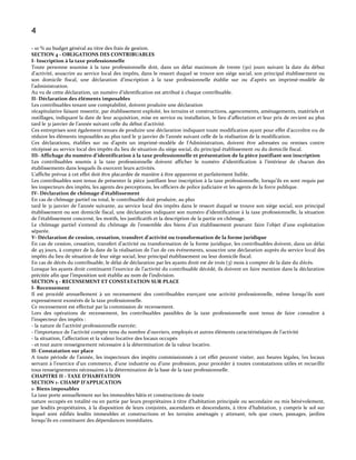 4
- 10 % au budget général au titre des frais de gestion.
SECTION 4 - OBLIGATIONS DES CONTRIBUABLES
I- Inscription à la taxe professionnelle
Toute personne soumise à la taxe professionnelle doit, dans un délai maximum de trente (30) jours suivant la date du début
d’activité, souscrire au service local des impôts, dans le ressort duquel se trouve son siège social, son principal établissement ou
son domicile fiscal, une déclaration d’inscription { la taxe professionnelle établie sur ou d’après un imprimé-modèle de
l’administration.
Au vu de cette déclaration, un numéro d’identification est attribué { chaque contribuable.
II- Déclaration des éléments imposables
Les contribuables tenant une comptabilité, doivent produire une déclaration
récapitulative faisant ressortir, par établissement exploité, les terrains et constructions, agencements, aménagements, matériels et
outillages, indiquant la date de leur acquisition, mise en service ou installation, le lieu d’affectation et leur prix de revient au plus
tard le 31 janvier de l’année suivant celle du début d’activité.
Ces entreprises sont également tenues de produire une déclaration indiquant toute modification ayant pour effet d’accroître ou de
réduire les éléments imposables au plus tard le 31 janvier de l’année suivant celle de la réalisation de la modification.
Ces déclarations, établies sur ou d’après un imprimé-modèle de l’Administration, doivent être adressées ou remises contre
récépissé au service local des impôts du lieu de situation du siège social, du principal établissement ou du domicile fiscal.
III- Affichage du numéro d’identification à la taxe professionnelle et présentation de la pièce justifiant son inscription
Les contribuables soumis à la taxe professionnelle doivent afficher le numéro d’identification { l’intérieur de chacun des
établissements dans lesquels ils exercent leurs activités.
L’affiche prévue { cet effet doit être placardée de manière { être apparente et parfaitement lisible.
Les contribuables sont tenus de présenter la pièce justifiant leur inscription { la taxe professionnelle, lorsqu’ils en sont requis par
les inspecteurs des impôts, les agents des perceptions, les officiers de police judiciaire et les agents de la force publique.
IV- Déclaration de chômage d’établissement
En cas de chômage partiel ou total, le contribuable doit produire, au plus
tard le 31 janvier de l’année suivante, au service local des impôts dans le ressort duquel se trouve son siège social, son principal
établissement ou son domicile fiscal, une déclaration indiquant son numéro d’identification { la taxe professionnelle, la situation
de l’établissement concerné, les motifs, les justificatifs et la description de la partie en chômage.
Le chômage partiel s’entend du chômage de l’ensemble des biens d’un établissement pouvant faire l’objet d’une exploitation
séparée.
V- Déclaration de cession, cessation, transfert d’activité ou transformation de la forme juridique
En cas de cession, cessation, transfert d’activité ou transformation de la forme juridique, les contribuables doivent, dans un délai
de 45 jours, { compter de la date de la réalisation de l’un de ces événements, souscrire une déclaration auprès du service local des
impôts du lieu de situation de leur siège social, leur principal établissement ou leur domicile fiscal.
En cas de décès du contribuable, le délai de déclaration par les ayants droit est de trois (3) mois à compter de la date du décès.
Lorsque les ayants droit continuent l’exercice de l’activité du contribuable décédé, ils doivent en faire mention dans la déclaration
précitée afin que l’imposition soit établie au nom de l’indivision.
SECTION 5 - RECENSEMENT ET CONSTATATION SUR PLACE
I- Recensement
Il est procédé annuellement à un recensement des contribuables exerçant une activité professionnelle, même lorsqu’ils sont
expressément exonérés de la taxe professionnelle.
Ce recensement est effectué par la commission de recensement.
Lors des opérations de recensement, les contribuables passibles de la taxe professionnelle sont tenus de faire connaître à
l’inspecteur des impôts :
- la nature de l’activité professionnelle exercée;
- l’importance de l’activité compte tenu du nombre d'ouvriers, employés et autres éléments caractéristiques de l’activité
- la situation, l'affectation et la valeur locative des locaux occupés
- et tout autre renseignement nécessaire à la détermination de la valeur locative.
II- Constatation sur place
A toute période de l’année, les inspecteurs des impôts commissionnés { cet effet peuvent visiter, aux heures légales, les locaux
servant { l’exercice d’un commerce, d’une industrie ou d’une profession, pour procéder { toutes constatations utiles et recueillir
tous renseignements nécessaires à la détermination de la base de la taxe professionnelle.
CHAPITRE II - TAXE D’HABITATION
SECTION 1- CHAMP D’APPLICATION
1- Biens imposables
La taxe porte annuellement sur les immeubles bâtis et constructions de toute
nature occupés en totalité ou en partie par leurs propriétaires { titre d’habitation principale ou secondaire ou mis bénévolement,
par lesdits propriétaires, { la disposition de leurs conjoints, ascendants et descendants, { titre d’habitation, y compris le sol sur
lequel sont édifiés lesdits immeubles et constructions et les terrains aménagés y attenant, tels que cours, passages, jardins
lorsqu’ils en constituent des dépendances immédiates.

 
