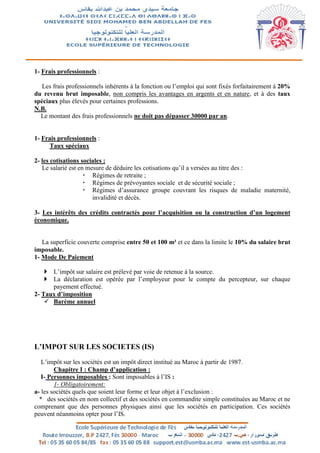 1- Frais professionnels :
Les frais professionnels inhérents à la fonction ou l’emploi qui sont fixés forfaitairement à 20%
du revenu brut imposable, non compris les avantages en argents et en nature, et à des taux
spéciaux plus élevés pour certaines professions.
N.B.
Le montant des frais professionnels ne doit pas dépasser 30000 par an.
1- Frais professionnels :
Taux spéciaux
2- les cotisations sociales :
Le salarié est en mesure de déduire les cotisations qu’il a versées au titre des :
 Régimes de retraite ;
 Régimes de prévoyantes sociale et de sécurité sociale ;
 Régimes d’assurance groupe couvrant les risques de maladie maternité,
invalidité et décès.
3- Les intérêts des crédits contractés pour l’acquisition ou la construction d’un logement
économique.
La superficie couverte comprise entre 50 et 100 m² et ce dans la limite le 10% du salaire brut
imposable.
1- Mode De Paiement
 L’impôt sur salaire est prélevé par voie de retenue à la source.
 La déclaration est opérée par l’employeur pour le compte du percepteur, sur chaque
payement effectué.
2- Taux d’imposition
 Barème annuel
L’IMPOT SUR LES SOCIETES (IS)
L’impôt sur les sociétés est un impôt direct institué au Maroc à partir de 1987.
Chapitre I : Champ d’application :
I- Personnes imposables : Sont imposables à l’IS :
1- Obligatoirement:
a- les sociétés quels que soient leur forme et leur objet à l’exclusion :
* des sociétés en nom collectif et des sociétés en commandite simple constituées au Maroc et ne
comprenant que des personnes physiques ainsi que les sociétés en participation. Ces sociétés
peuvent néanmoins opter pour l’IS.
 