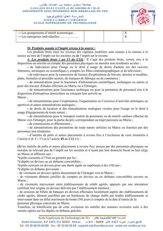 → Les groupements d’intérêt économique…
→ Les entreprises individuelles……………...
X
X
II- Produits soumis à l’impôt retenu à la source :
Les produits bruts ainsi les revenus des capitaux mobiliers sont soumis à la retenue à la
source au titre de l’impôt sur les sociétés ou de l’impôt sur le revenu:
1- Les produits bruts ( art 15 du CGI) : Il s’agit des produits bruts, versés, mis à la
disposition ou inscrits en compte des personnes physiques ou morales non résidentes au titre :
- de redevances pour l'usage ou le droit à usage de droits d'auteur sur des oeuvres
littéraires, artistiques ou scientifiques y compris les films cinématographiques et de télévision ;
- de redevances pour la concession de licence d'exploitation de brevets, dessins et modèles,
plans, formules et procédés secrets, de marques de fabrique ou de commerce ;
- de rémunérations pour la fourniture d'informations scientifiques, techniques ou autres et
pour des travaux d'études effectués au Maroc ou à l'étranger;
- de rémunérations pour l'assistance technique ou pour la prestation de personnel mis à la
disposition d'entreprises domiciliées ou exerçant leur activité au
Maroc ;
- de rémunérations pour l’exploitation, l'organisation ou l’exercice d’activités artistiques ou
sportives et autres rémunérations analogues ;
- de droits de location et des rémunérations analogues versées pour l'usage ou le droit à
usage d'équipements de toute nature ;
- de rémunérations pour le transport routier de personnes ou de march- andises effectué du
Maroc vers l'étranger, pour la partie du prix correspondant au trajet parcouru au Maroc ;
- de commissions et d'honoraires ;
- de rémunérations des prestations de toute nature utilisées au Maroc ou fournies par des
personnes non résidentes.
- d’intérêts de prêts et autres placements à revenu fixe à l’exclusion de ceux énumérés à
l’article 6 (I- C- 3°) et à l’article 45 du CGI (1) :
(1) les intérêts de prêts et autres placements à revenu fixe, perçus par des personnes physiques ou
morales ne relevant pas de l’impôt sur les sociétés et n’ayant pas leur domicile fiscal ou leur siège
au Maroc et afférents aux :
*) prêts consentis à l’Etat ou garantis par lui ;
*) dépôts en devises ou en dirhams convertibles ;
*) prêts octroyés en devises pour une durée égale ou supérieure à dix (10) ans ;
*) dépôts en dirhams provenant :
- de virements en devises opérés directement de l’étranger vers le Maroc ;
- de virements dûment justifiés de comptes en devises ou en dirhams convertibles ouverts au
Maroc ;
- de virements intervenant entre établissements de crédit agréés, appuyés par une attestation
certifiant leur origine en devises délivrée par l’établissement émetteur ;
- de cessions de billets de banques en devises effectuées localement auprès des établissements de
crédit agréés, dûment justifiées par un bordereau de change établi par lesdits établissements et
intervenant dans un délai maximum de trente (30) jours à compter de la date d’entrée de la
personne physique concernée au Maroc.
Toutefois, ne bénéficient pas de cette exclusion les intérêts des sommes reversées suite à des
retraits opérés sur les dépôts en dirhams précités .
 