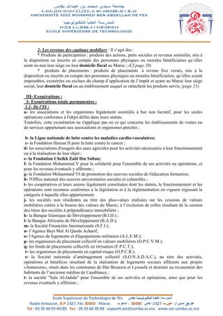 2- Les revenus des capitaux mobiliers : Il s’agit des :
* Produits de participation : produits des actions, parts sociales et revenus assimilés, mis à
la disposition ou inscrits en compte des personnes physiques ou morales bénéficiaires qu’elles
aient ou non leur siège ou leur domicile fiscal au Maroc ; (Cf page 20)
* produits de placements : produits de placements à revenu fixe versés, mis à la
disposition ou inscrits en compte des personnes physiques ou morales bénéficiaires, qu’elles soient
imposables, exonérées ou exclues du champ d’application de l’impôt et ayant au Maroc leur siège
social, leur domicile fiscal ou un établissement auquel se rattachent les produits servis, (page 21).
III- Exonérations :
1- Exonérations totale permanentes :
1.1- De l’IS :
a- les associations et les organismes légalement assimilés à but non lucratif, pour les seules
opérations conformes à l'objet défini dans leurs statuts.
Toutefois, cette exonération ne s'applique pas en ce qui concerne les établissements de ventes ou
de services appartenant aux associations et organismes précités ;
b- la Ligue nationale de lutte contre les maladies cardio-vasculaires;
c- la Fondation Hassan II pour la lutte contre le cancer ;
d- les associations d'usagers des eaux agricoles pour les activités nécessaires à leur fonctionnement
ou à la réalisation de leur objet ;
e- la Fondation Cheikh Zaïd Ibn Soltan;
f- la Fondation Mohammed V pour la solidarité pour l'ensemble de ses activités ou opérations, et
pour les revenus éventuels y afférents ;
g- la Fondation Mohammed VI de promotion des oeuvres sociales de l'éducation formation;
h- l'Office national des oeuvres universitaires sociales et culturelles ;
i- les coopératives et leurs unions légalement constituées dont les statuts, le fonctionnement et les
opérations sont reconnus conformes à la législation et à la réglementation en vigueur régissant la
catégorie à laquelle elles appartiennent.
j- les sociétés non résidentes au titre des plus-values réalisées sur les cessions de valeurs
mobilières cotées à la bourse des valeurs du Maroc, à l’exclusion de celles résultant de la cession
des titres des sociétés à prépondérance immobilière ;
k- la Banque Islamique de Développement (B.I.D.) ;
l- la Banque Africaine de Développement (B.A.D.);
m- la Société Financière Internationale (S.F.I.);
n- l’Agence Bayt Mal Al Quods Acharif;
o- l'Agence de logements et d'équipements militaires (A.L.E.M.);
p- les organismes de placement collectif en valeurs mobilières (O.P.C.V.M.);
q- les fonds de placements collectifs en titrisation (F.P.C.T.);
r- les organismes de placements en capital-risque (O.P.C.R.).
s- la Société nationale d’aménagement collectif (S.O.N.A.D.A.C.), au titre des activités,
opérations et bénéfices résultant de la réalisation de logements sociaux afférents aux projets
«Annassim», situés dans les communes de Dar Bouazza et Lyssasfa et destinés au recasement des
habitants de l’ancienne médina de Casablanca ;
t- la société "Sala Al-Jadida" pour l'ensemble de ses activités et opérations, ainsi que pour les
revenus éventuels y afférents ;
 