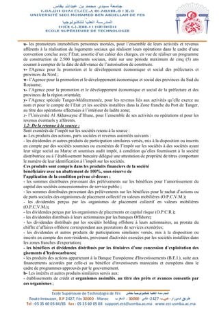 u- les promoteurs immobiliers personnes morales, pour l’ensemble de leurs activités et revenus
afférents à la réalisation de logements sociaux qui réalisent leurs opérations dans le cadre d’une
convention conclue avec l’Etat, assortie d’un cahier des charges, en vue de réaliser un programme
de construction de 2.500 logements sociaux, étalé sur une période maximum de cinq (5) ans
courant à compter de la date de délivrance de l’autorisation de construire.
v- l'Agence pour la promotion et le développement économique et social des préfectures et
provinces du Nord ;
w- l’Agence pour la promotion et le développement économique et social des provinces du Sud du
Royaume;
x- l’Agence pour la promotion et le développement économique et social de la préfecture et des
provinces de la région orientale;
y- l’Agence spéciale Tanger-Méditerrannée, pour les revenus liés aux activités qu’elle exerce au
nom et pour le compte de l’Etat ;et les sociétés installées dans la Zone franche du Port de Tanger,
au titre des opérations effectuées à l’intérieur de ladite zone;
z- l’Université Al Akhawayne d’Ifrane, pour l’ensemble de ses activités ou opérations et pour les
revenus éventuels y afférents.
1.2- De la retenue à la source :
Sont exonérés de l’impôt sur les sociétés retenu à la source :
a- Les produits des actions, parts sociales et revenus assimilés suivants :
- les dividendes et autres produits de participation similaires versés, mis à la disposition ou inscrits
en compte par des sociétés soumises ou exonérées de l’impôt sur les sociétés à des sociétés ayant
leur siège social au Maroc et soumises audit impôt, à condition qu’elles fournissent à la société
distributrice ou à l’établissement bancaire délégué une attestation de propriété de titres comportant
le numéro de leur identification à l’impôt sur les sociétés.
Ces produits sont compris dans les produits financiers de la société
bénéficiaire avec un abattement de 100%, sous réserve de
l’application de la condition prévue ci-dessus ;
- les sommes distribuées provenant des prélèvements sur les bénéfices pour l’amortissement du
capital des sociétés concessionnaires de service public ;
- les sommes distribuées provenant des prélèvements sur les bénéfices pour le rachat d’actions ou
de parts sociales des organismes de placement collectif en valeurs mobilières (O.P.C.V.M.);
- les dividendes perçus par les organismes de placement collectif en valeurs mobilières
(O.P.C.V.M.);
- les dividendes perçus par les organismes de placements en capital risque (O.P.C.R.);
- les dividendes distribués à leurs actionnaires par les banques Offshore;
- les dividendes distribués par les sociétés holding offshore à leurs actionnaires, au prorata du
chiffre d’affaires offshore correspondant aux prestations de services exonérées;
- les dividendes et autres produits de participations similaires versés, mis à la disposition ou
inscrits en compte des non-résidents, provenant d'activités exercées par les sociétés installées dans
les zones franches d'exportation;
- les bénéfices et dividendes distribués par les titulaires d’une concession d’exploitation des
gisements d’hydrocarbures;
- les produits des actions appartenant à la Banque Européenne d'Investissements (B.E.I.), suite aux
financements accordés par celle-ci au bénéfice d'investisseurs marocains et européens dans le
cadre de programmes approuvés par le gouvernement.
b- Les intérêts et autres produits similaires servis aux:
- établissements de crédit et organismes assimilés, au titre des prêts et avances consentis par
ces organismes ;
 