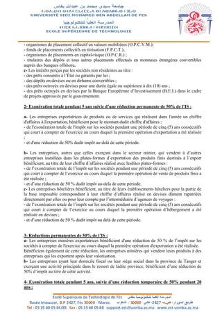 - organismes de placement collectif en valeurs mobilières (O.P.C.V.M.);
- fonds de placements collectifs en titrisation (F.P.C.T.);
- organismes de placements en capital-risque (O.P.C.R.) ;
- titulaires des dépôts et tous autres placements effectués en monnaies étrangères convertibles
auprès des banques offshore.
c- Les intérêts perçus par les sociétés non résidentes au titre :
- des prêts consentis à l’État ou garantis par lui ;
- des dépôts en devises ou en dirhams convertibles ;
- des prêts octroyés en devises pour une durée égale ou supérieure à dix (10) ans ;
- des prêts octroyés en devises par la Banque Européenne d’Investissement (B.E.I.) dans le cadre
de projets approuvés par le gouvernement.
2- Exonération totale pendant 5 ans suivie d’une réduction permanente de 50% de l’IS :
a- Les entreprises exportatrices de produits ou de services qui réalisent dans l'année un chiffre
d'affaires à l'exportation, bénéficient pour le montant dudit chiffre d'affaires :
- de l'exonération totale de l'impôt sur les sociétés pendant une période de cinq (5) ans consécutifs
qui court à compter de l'exercice au cours duquel la première opération d'exportation a été réalisée
;
- et d'une réduction de 50% dudit impôt au-delà de cette période.
b- Les entreprises, autres que celles exerçant dans le secteur minier, qui vendent à d’autres
entreprises installées dans les plates-formes d’exportation des produits finis destinés à l’export
bénéficient, au titre de leur chiffre d’affaires réalisé avec lesdites plates-formes :
- de l’exonération totale de l’impôt sur les sociétés pendant une période de cinq (5) ans consécutifs
qui court à compter de l’exercice au cours duquel la première opération de vente de produits finis a
été réalisée ;
- et d’une réduction de 50 % dudit impôt au-delà de cette période.
c- Les entreprises hôtelières bénéficient, au titre de leurs établissements hôteliers pour la partie de
la base imposable correspondant à leur chiffre d’affaires réalisé en devises dûment rapatriées
directement par elles ou pour leur compte par l’intermédiaire d’agences de voyages :
- de l’exonération totale de l’impôt sur les sociétés pendant une période de cinq (5) ans consécutifs
qui court à compter de l’exercice au cours duquel la première opération d’hébergement a été
réalisée en devises ;
- et d’une réduction de 50 % dudit impôt au delà de cette période.
3- Réductions permanentes de 50% de l’IS :
a- Les entreprises minières exportatrices bénéficient d'une réduction de 50 % de l’impôt sur les
sociétés à compter de l'exercice au cours duquel la première opération d'exportation a été réalisée.
Bénéficient également de cette réduction, les entreprises minières qui vendent leurs produits à des
entreprises qui les exportent après leur valorisation.
b- Les entreprises ayant leur domicile fiscal ou leur siège social dans la province de Tanger et
exerçant une activité principale dans le ressort de ladite province, bénéficient d’une réduction de
50% d’impôt au titre de cette activité.
4- Exonération totale pendant 5 ans, suivie d’une réduction temporaire de 50% pendant 20
ans :
 