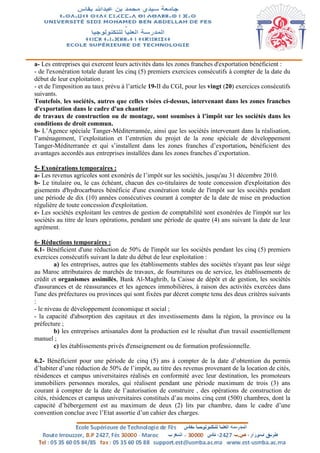 a- Les entreprises qui exercent leurs activités dans les zones franches d'exportation bénéficient :
- de l'exonération totale durant les cinq (5) premiers exercices consécutifs à compter de la date du
début de leur exploitation ;
- et de l'imposition au taux prévu à l’article 19-II du CGI, pour les vingt (20) exercices consécutifs
suivants.
Toutefois, les sociétés, autres que celles visées ci-dessus, intervenant dans les zones franches
d'exportation dans le cadre d'un chantier
de travaux de construction ou de montage, sont soumises à l’impôt sur les sociétés dans les
conditions de droit commun.
b- L’Agence spéciale Tanger-Méditerrannée, ainsi que les sociétés intervenant dans la réalisation,
l’aménagement, l’exploitation et l’entretien du projet de la zone spéciale de développement
Tanger-Méditerranée et qui s’installent dans les zones franches d’exportation, bénéficient des
avantages accordés aux entreprises installées dans les zones franches d’exportation.
5- Exonérations temporaires :
a- Les revenus agricoles sont exonérés de l’impôt sur les sociétés, jusqu'au 31 décembre 2010.
b- Le titulaire ou, le cas échéant, chacun des co-titulaires de toute concession d'exploitation des
gisements d'hydrocarbures bénéficie d'une exonération totale de l'impôt sur les sociétés pendant
une période de dix (10) années consécutives courant à compter de la date de mise en production
régulière de toute concession d'exploitation.
c- Les sociétés exploitant les centres de gestion de comptabilité sont exonérées de l'impôt sur les
sociétés au titre de leurs opérations, pendant une période de quatre (4) ans suivant la date de leur
agrément.
6- Réductions temporaires :
6.1- Bénéficient d'une réduction de 50% de l'impôt sur les sociétés pendant les cinq (5) premiers
exercices consécutifs suivant la date du début de leur exploitation :
a) les entreprises, autres que les établissements stables des sociétés n'ayant pas leur siège
au Maroc attributaires de marchés de travaux, de fournitures ou de service, les établissements de
crédit et organismes assimilés, Bank Al-Maghrib, la Caisse de dépôt et de gestion, les sociétés
d'assurances et de réassurances et les agences immobilières, à raison des activités exercées dans
l'une des préfectures ou provinces qui sont fixées par décret compte tenu des deux critères suivants
:
- le niveau de développement économique et social ;
- la capacité d'absorption des capitaux et des investissements dans la région, la province ou la
préfecture ;
b) les entreprises artisanales dont la production est le résultat d'un travail essentiellement
manuel ;
c) les établissements privés d'enseignement ou de formation professionnelle.
6.2- Bénéficient pour une période de cinq (5) ans à compter de la date d’obtention du permis
d’habiter d’une réduction de 50% de l’impôt, au titre des revenus provenant de la location de cités,
résidences et campus universitaires réalisés en conformité avec leur destination, les promoteurs
immobiliers personnes morales, qui réalisent pendant une période maximum de trois (3) ans
courant à compter de la date de l’autorisation de construire , des opérations de construction de
cités, résidences et campus universitaires constitués d’au moins cinq cent (500) chambres, dont la
capacité d’hébergement est au maximum de deux (2) lits par chambre, dans le cadre d’une
convention conclue avec l’Etat assortie d’un cahier des charges.
 