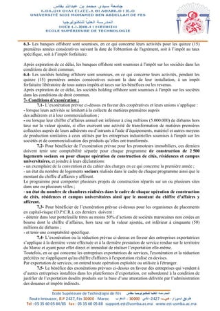 6.3- Les banques offshore sont soumises, en ce qui concerne leurs activités pour les quinze (15)
premières années consécutives suivant la date de l'obtention de l'agrément, soit à l’impôt au taux
spécifique, soit à l’impôt forfaitaire.
Après expiration de ce délai, les banques offshore sont soumises à l'impôt sur les sociétés dans les
conditions de droit commun.
6.4- Les sociétés holding offshore sont soumises, en ce qui concerne leurs activités, pendant les
quinze (15) premières années consécutives suivant la date de leur installation, à un impôt
forfaitaire libératoire de tous autres impôts et taxes sur les bénéfices ou les revenus.
Après expiration de ce délai, les sociétés holding offshore sont soumises à l'impôt sur les sociétés
dans les conditions de droit commun.
7- Conditions d’exonération :
7.1- L’exonération prévue ci-dessus en faveur des coopératives et leurs unions s’applique :
- lorsque leurs activités se limitent à la collecte de matières premières auprès
des adhérents et à leur commercialisation ;
- ou lorsque leur chiffre d’affaires annuel est inférieur à cinq millions (5.000.000) de dirhams hors
taxe sur la valeur ajoutée, si elles exercent une activité de transformation de matières premières
collectées auprès de leurs adhérents ou d’intrants à l'aide d’équipements, matériel et autres moyens
de production similaires à ceux utilisés par les entreprises industrielles soumises à l'impôt sur les
sociétés et de commercialisation des produits qu’elles ont transformés.
7.2- Pour bénéficier de l’exonération prévue pour les promoteurs immobiliers, ces derniers
doivent tenir une comptabilité séparée pour chaque programme de construction de 2 500
logements sociaux ou pour chaque opération de construction de cités, résidences et campus
universitaires, et joindre à leurs déclarations:
- un exemplaire de la convention et du cahier des charges en ce qui concerne la première année ;
- un état du nombre de logements sociaux réalisés dans le cadre de chaque programme ainsi que le
montant du chiffre d’affaires y afférent.
Le programme peut comporter plusieurs projets de construction répartis sur un ou plusieurs sites
dans une ou plusieurs villes ;
- un état du nombre de chambres réalisées dans le cadre de chaque opération de construction
de cités, résidences et campus universitaires ainsi que le montant du chiffre d’affaires y
afférent.
7.3- Pour bénéficier de l’exonération prévue ci-dessus pour les organismes de placements
en capital-risque (O.P.C.R.), ces derniers doivent :
- détenir dans leur portefeuille titres au moins 50% d’actions de sociétés marocaines non cotées en
bourse dont le chiffre d’affaires, hors taxe sur la valeur ajoutée, est inférieur à cinquante (50)
millions de dirhams ;
- et tenir une comptabilité spécifique.
7.4- L’exonération ou la réduction prévue ci-dessus en faveur des entreprises exportatrices
s’applique à la dernière vente effectuée et à la dernière prestation de service rendue sur le territoire
du Maroc et ayant pour effet direct et immédiat de réaliser l’exportation elle-même.
Toutefois, en ce qui concerne les entreprises exportatrices de services, l'exonération et la réduction
précitées ne s'appliquent qu'au chiffre d'affaires à l'exportation réalisé en devises.
Par exportation de services, on entend toute opération exploitée ou utilisée à l'étranger.
7.5- Le bénéfice des exonérations prévues ci-dessus en faveur des entreprises qui vendent à
d’autres entreprises installées dans les plateformes d’exportation, est subordonné à la condition de
justifier de l’exportation desdits produits sur la base d’une attestation délivrée par l’administration
des douanes et impôts indirects.
 