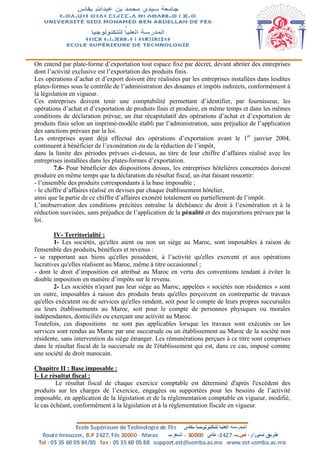 On entend par plate-forme d’exportation tout espace fixé par décret, devant abriter des entreprises
dont l’activité exclusive est l’exportation des produits finis.
Les opérations d’achat et d’export doivent être réalisées par les entreprises installées dans lesdites
plates-formes sous le contrôle de l’administration des douanes et impôts indirects, conformément à
la législation en vigueur.
Ces entreprises doivent tenir une comptabilité permettant d’identifier, par fournisseur, les
opérations d’achat et d’exportation de produits finis et produire, en même temps et dans les mêmes
conditions de déclaration prévue, un état récapitulatif des opérations d’achat et d’exportation de
produits finis selon un imprimé-modèle établi par l’administration, sans préjudice de l’application
des sanctions prévues par la loi.
Les entreprises ayant déjà effectué des opérations d’exportation avant le 1er
janvier 2004,
continuent à bénéficier de l’exonération ou de la réduction de l’impôt,
dans la limite des périodes prévues ci-dessus, au titre de leur chiffre d’affaires réalisé avec les
entreprises installées dans les plates-formes d’exportation.
7.6- Pour bénéficier des dispositions dessus, les entreprises hôtelières concernées doivent
produire en même temps que la déclaration du résultat fiscal, un état faisant ressortir:
- l’ensemble des produits correspondants à la base imposable ;
- le chiffre d’affaires réalisé en devises par chaque établissement hôtelier,
ainsi que la partie de ce chiffre d’affaires exonéré totalement ou partiellement de l’impôt.
L’inobservation des conditions précitées entraîne la déchéance du droit à l’exonération et à la
réduction susvisées, sans préjudice de l’application de la pénalité et des majorations prévues par la
loi.
IV- Territorialité :
1- Les sociétés, qu'elles aient ou non un siège au Maroc, sont imposables à raison de
l'ensemble des produits, bénéfices et revenus :
- se rapportant aux biens qu'elles possèdent, à l’activité qu'elles exercent et aux opérations
lucratives qu'elles réalisent au Maroc, même à titre occasionnel ;
- dont le droit d’imposition est attribué au Maroc en vertu des conventions tendant à éviter la
double imposition en matière d’impôts sur le revenu.
2- Les sociétés n'ayant pas leur siège au Maroc, appelées « sociétés non résidentes » sont
en outre, imposables à raison des produits bruts qu'elles perçoivent en contrepartie de travaux
qu'elles exécutent ou de services qu'elles rendent, soit pour le compte de leurs propres succursales
ou leurs établissements au Maroc, soit pour le compte de personnes physiques ou morales
indépendantes, domiciliés ou exerçant une activité au Maroc.
Toutefois, ces dispositions ne sont pas applicables lorsque les travaux sont exécutés ou les
services sont rendus au Maroc par une succursale ou un établissement au Maroc de la société non
résidente, sans intervention du siège étranger. Les rémunérations perçues à ce titre sont comprises
dans le résultat fiscal de la succursale ou de l'établissement qui est, dans ce cas, imposé comme
une société de droit marocain.
Chapitre II : Base imposable :
I- Le résultat fiscal :
Le résultat fiscal de chaque exercice comptable est déterminé d'après l'excédent des
produits sur les charges de l’exercice, engagées ou supportées pour les besoins de l’activité
imposable, en application de la législation et de la réglementation comptable en vigueur, modifié,
le cas échéant, conformément à la législation et à la réglementation fiscale en vigueur.
 