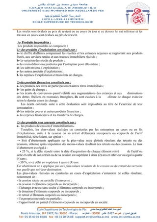 Les stocks sont évalués au prix de revient ou au cours du jour si ce dernier lui est inférieur et les
travaux en cours sont évalués au prix de revient.
A- Produits imposables :
Les produits imposables se composent :
1)- des produits d’exploitation constitués par :
a- le chiffre d'affaires comprenant les recettes et les créances acquises se rapportant aux produits
livrés, aux services rendus et aux travaux immobiliers réalisés ;
b- la variation des stocks de produits ;
c- les immobilisations produites par l’entreprise pour elle-même ;
d- les subventions d’exploitation ;
e- les autres produits d’exploitation ;
f- les reprises d’exploitation et transferts de charges.
2)-des produits financiers constitués par :
a- les produits des titres de participation et autres titres immobilisés ;
b- les gains de change ;
c- les écarts de conversion–passif relatifs aux augmentations des créances et aux diminutions
des dettes libellées en monnaies étrangères, ils sont évalués à la clôture de chaque exercice
selon le dernier cours de change.
Les écarts constatés suite à cette évaluation sont imposables au titre de l’exercice de leur
constatation ;
d- les intérêts courus et autres produits financiers ;
e- les reprises financières et les transferts de charges.
3)- des produits non courants constitués par :
a- les produits de cession d’immobilisations.
Toutefois, les plus-values réalisées ou constatées par les entreprises en cours ou en fin
d’exploitation, suite à la cession ou au retrait d'éléments incorporels ou corporels de l'actif
immobilisé, bénéficient, sur option :
→ Soit d’abattements appliqués sur la plus-value nette globale résultant des retraits ou des
cessions, obtenue après imputation des moins-values résultant des retraits ou des cessions. Le taux
d’abattement est égal à :
• 25 %, si le délai écoulé entre la date d'acquisition de chaque élément retiré de l'actif ou
cédé et celle de son retrait ou de sa cession est supérieur à deux (2) ans et inférieur ou égal à quatre
(4) ans ;
• 50 %, si ce délai est supérieur à quatre (4) ans.
Cet abattement ne s’applique pas aux plus-values résultant de la cession ou du retrait des terrains
nus quelle que soit leur destination.
Les plus-values réalisées ou constatées en cours d’exploitation s’entendent de celles résultant,
notamment de :
- la cession totale ou partielle d’entreprise ;
- la cession d’éléments corporels ou incorporels ;
- l’échange avec ou sans soulte d’éléments corporels ou incorporels ;
- la donation d’éléments corporels ou incorporels ;
- le retrait d’éléments corporels ou incorporels ;
- l’expropriation totale ou partielle ;
- l’apport total ou partiel d’éléments corporels ou incorporels en société.
 